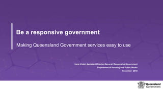 Be a responsive government
Making Queensland Government services easy to use
Irene Violet, Assistant Director-General, Responsive Government
Department of Housing and Public Works
November 2018
 