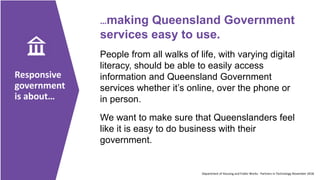Responsive
government
is about…
…making Queensland Government
services easy to use.
People from all walks of life, with varying digital
literacy, should be able to easily access
information and Queensland Government
services whether it’s online, over the phone or
in person.
We want to make sure that Queenslanders feel
like it is easy to do business with their
government.
Department of Housing and Public Works - Partners in Technology November 2018
 