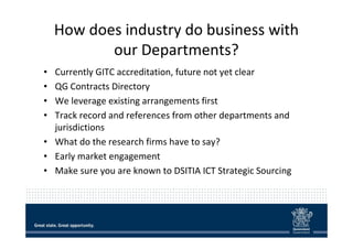 How does industry do business with 
our Departments? 
• Currently GITC accreditation, future not yet clear 
• QG Contracts...