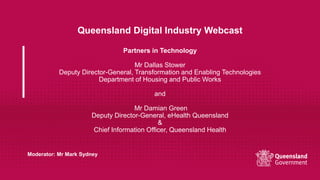 Queensland Digital Industry Webcast
Partners in Technology
Mr Dallas Stower
Deputy Director-General, Transformation and Enabling Technologies
Department of Housing and Public Works
and
Mr Damian Green
Deputy Director-General, eHealth Queensland
&
Chief Information Officer, Queensland Health
Moderator: Mr Mark Sydney
 