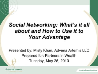 Social Networking: What’s it all about and How to Use it to Your Advantage Presented by: Misty Khan, Advena Artemis LLC Prepared for: Partners in Wealth Tuesday, May 25, 2010 