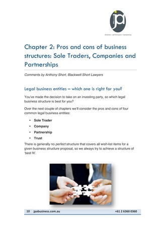 10	
   jpabusiness.com.au	
  	
  	
  	
  	
  	
  	
  	
  	
  	
  	
  	
  	
  	
  	
  	
  	
  	
  	
  	
  	
  	
  	
  	
  	
  	
  	
  	
  	
  	
  	
  	
  	
  	
  	
  	
  	
  	
  	
  	
  	
  	
  	
  	
  	
  	
  	
  	
  	
  	
  	
  	
  	
  	
  	
  	
  	
  	
  	
  	
  	
  	
  	
  	
  	
  	
  	
  	
  	
  	
  	
  	
  	
  	
  	
  +61	
  2	
  6360	
  0360	
  
Chapter 2: Pros and cons of business
structures: Sole Traders, Companies and
Partnerships
Comments by Anthony Short, Blackwell Short Lawyers
Legal business entities – which one is right for you?
You’ve made the decision to take on an investing party, so which legal
business structure is best for you?
Over the next couple of chapters we’ll consider the pros and cons of four
common legal business entities:
• Sole Trader
• Company
• Partnership
• Trust
There is generally no perfect structure that covers all wish-list items for a
given business structure proposal, so we always try to achieve a structure of
‘best fit’.
 
