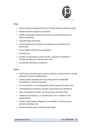 jpabusiness.com.au	
  	
  	
  	
  	
  	
  	
  	
  	
  	
  	
  	
  	
  	
  	
  	
  	
  	
  	
  	
  	
  	
  	
  	
  	
  	
  	
  	
  	
  	
  	
  	
  	
  	
  	
  	
  	
  	
  	
  	
  	
  	
  	
  	
  	
  	
  	
  	
  	
  	
  	
  	
  	
  	
  	
  	
  	
  	
  	
  	
  	
  	
  	
  	
  	
  	
  	
  	
  	
  	
  	
  	
  	
  	
  	
  +61	
  2	
  6360	
  0360	
   13	
  
Pros:
• finance raising (recognised structure for both debt and equity funding);
• flexible business expansion prospects;
• written shareholder agreement clarifies exit and governance and
dispute processes;
• separate legal personality;
• asset protection by corporate veil (separation of operation and
ownership);
• limited liability afforded to shareholders;
• unlimited life;
• transfer of ownership by share transfer, allowing for flexibility in
introducing partners to the business; and
• tax benefits afforded to companies.
Cons:
• cost of set-up (though basic cost has reduced in recent times for simple
company structure establishment);
• ongoing costs (reporting and accounting) where complicated
transactions or structure required;
• loss of control (i.e. to a management board, board of directors, etc);
• understanding of company concepts, governance and operations;
• layer of regulation by ASIC and Corporations Act 2001 (Cth);
• limited tax concessions, i.e. Capital Gains Tax in relation to real
estate/assets;
• director (office holder) obligations and liabilities, including severe
personal penalties; and
• insolvent trading risks to directors personally.
 