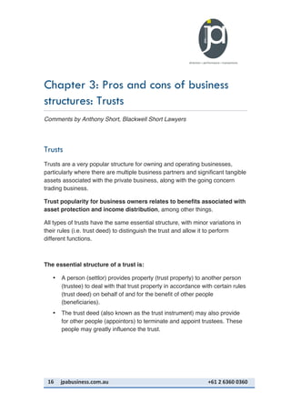 16	
   jpabusiness.com.au	
  	
  	
  	
  	
  	
  	
  	
  	
  	
  	
  	
  	
  	
  	
  	
  	
  	
  	
  	
  	
  	
  	
  	
  	
  	
  	
  	
  	
  	
  	
  	
  	
  	
  	
  	
  	
  	
  	
  	
  	
  	
  	
  	
  	
  	
  	
  	
  	
  	
  	
  	
  	
  	
  	
  	
  	
  	
  	
  	
  	
  	
  	
  	
  	
  	
  	
  	
  	
  	
  	
  	
  	
  	
  	
  +61	
  2	
  6360	
  0360	
  
Chapter 3: Pros and cons of business
structures: Trusts
Comments by Anthony Short, Blackwell Short Lawyers
Trusts
Trusts are a very popular structure for owning and operating businesses,
particularly where there are multiple business partners and significant tangible
assets associated with the private business, along with the going concern
trading business.
Trust popularity for business owners relates to benefits associated with
asset protection and income distribution, among other things.
All types of trusts have the same essential structure, with minor variations in
their rules (i.e. trust deed) to distinguish the trust and allow it to perform
different functions.
The essential structure of a trust is:
• A person (settlor) provides property (trust property) to another person
(trustee) to deal with that trust property in accordance with certain rules
(trust deed) on behalf of and for the benefit of other people
(beneficiaries).
• The trust deed (also known as the trust instrument) may also provide
for other people (appointors) to terminate and appoint trustees. These
people may greatly influence the trust.
 