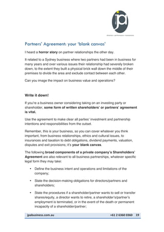jpabusiness.com.au	
  	
  	
  	
  	
  	
  	
  	
  	
  	
  	
  	
  	
  	
  	
  	
  	
  	
  	
  	
  	
  	
  	
  	
  	
  	
  	
  	
  	
  	
  	
  	
  	
  	
  	
  	
  	
  	
  	
  	
  	
  	
  	
  	
  	
  	
  	
  	
  	
  	
  	
  	
  	
  	
  	
  	
  	
  	
  	
  	
  	
  	
  	
  	
  	
  	
  	
  	
  	
  	
  	
  	
  	
  	
  	
  +61	
  2	
  6360	
  0360	
   19	
  
Partners’ Agreement: your ‘blank canvas’
I heard a horror story on partner relationships the other day.
It related to a Sydney business where two partners had been in business for
many years and over various issues their relationship had severely broken
down, to the extent they built a physical brick wall down the middle of their
premises to divide the area and exclude contact between each other.
Can you image the impact on business value and operations?
Write it down!
If you’re a business owner considering taking on an investing party or
shareholder, some form of written shareholders’ or partners’ agreement
is vital.
Use the agreement to make clear all parties’ investment and partnership
intentions and responsibilities from the outset.
Remember, this is your business, so you can cover whatever you think
important, from business relationships, ethics and cultural issues, to
insurances and taxation to debt obligations, dividend payments, valuation,
disputes and exit provisions; it’s your blank canvas.
The following broad components of a private company’s Shareholders’
Agreement are also relevant to all business partnerships, whatever specific
legal form they may take:
• Define the business intent and operations and limitations of the
company;
• State the decision-making obligations for directors/partners and
shareholders;
• State the procedures if a shareholder/partner wants to sell or transfer
shares/equity, a director wants to retire, a shareholder’s/partner’s
employment is terminated, or in the event of the death or permanent
incapacity of a shareholder/partner;
 
