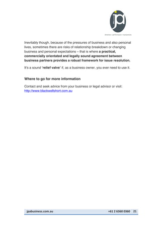 jpabusiness.com.au	
  	
  	
  	
  	
  	
  	
  	
  	
  	
  	
  	
  	
  	
  	
  	
  	
  	
  	
  	
  	
  	
  	
  	
  	
  	
  	
  	
  	
  	
  	
  	
  	
  	
  	
  	
  	
  	
  	
  	
  	
  	
  	
  	
  	
  	
  	
  	
  	
  	
  	
  	
  	
  	
  	
  	
  	
  	
  	
  	
  	
  	
  	
  	
  	
  	
  	
  	
  	
  	
  	
  	
  	
  	
  	
  +61	
  2	
  6360	
  0360	
   21	
  
Inevitably though, because of the pressures of business and also personal
lives, sometimes there are risks of relationship breakdown or changing
business and personal expectations – that is where a practical,
commercially orientated and legally sound agreement between
business partners provides a robust framework for issue resolution.
It’s a sound ‘relief valve’ if, as a business owner, you ever need to use it.
Where to go for more information
Contact and seek advice from your business or legal advisor or visit:
http://www.blackwellshort.com.au
 