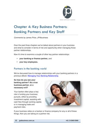 22	
   jpabusiness.com.au	
  	
  	
  	
  	
  	
  	
  	
  	
  	
  	
  	
  	
  	
  	
  	
  	
  	
  	
  	
  	
  	
  	
  	
  	
  	
  	
  	
  	
  	
  	
  	
  	
  	
  	
  	
  	
  	
  	
  	
  	
  	
  	
  	
  	
  	
  	
  	
  	
  	
  	
  	
  	
  	
  	
  	
  	
  	
  	
  	
  	
  	
  	
  	
  	
  	
  	
  	
  	
  	
  	
  	
  	
  	
  	
  +61	
  2	
  6360	
  0360	
  
Chapter 4: Key Business Partners:
Banking Partners and Key Staff
Comments by James Price, JPAbusiness
Over the past three chapters we’ve talked about partners in your business
and what to consider in terms of risk and opportunity when managing those
partner relationships.
Now it’s time to examine a couple of other key partner relationships:
• your banking or finance partner, and
• your key employees.
Partners in the banking world
We’ve discussed how to manage relationships with your banking partners in a
previous eBook: Managing Your Banking Relationship.
So how do you see your
banking partner? As a true
business partner, or a
necessary evil?
Your banker often plays a key
role in funding your business
pursuits, either by providing
investment capital, assisting with
cash flow through working capital,
or in managing trade and
payment risks.
If your business relies on a banker or finance company for any or all of these
things, then you are taking on a partner risk.
 