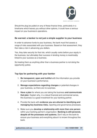 jpabusiness.com.au	
  	
  	
  	
  	
  	
  	
  	
  	
  	
  	
  	
  	
  	
  	
  	
  	
  	
  	
  	
  	
  	
  	
  	
  	
  	
  	
  	
  	
  	
  	
  	
  	
  	
  	
  	
  	
  	
  	
  	
  	
  	
  	
  	
  	
  	
  	
  	
  	
  	
  	
  	
  	
  	
  	
  	
  	
  	
  	
  	
  	
  	
  	
  	
  	
  	
  	
  	
  	
  	
  	
  	
  	
  	
  	
  +61	
  2	
  6360	
  0360	
   23	
  
Should the plug be pulled on any of these finance lines, particularly in a
timeframe which leaves you without other options, it could have a serious
impact on your business’s operations.
Be warned: a banker is not just a simple supplier to your business
In order to advance funds to your business, the bank must first assess a
range of risks associated with your business. Based on that assessment, they
then take a risk in advancing you dollars.
Yes, they take security for that risk, which usually ranks before your equity in
the business, but ultimately their success in lending money is inextricably
linked to your success as a business.
So treating them as anything other than a business partner is not doing the
opportunity justice.
Top tips for partnering with your banker
1. Be transparent, open and truthful with the information you provide
on your business’s performance.
2. Manage expectations regarding changes or potential changes in
your business, so there are no surprises.
3. Have a plan for where you are taking the business and communicate
that plan. Explain why, in a robust financial and commercial sense,
this business is a good investment for your banking partner.
4. Provide the bank with evidence you are attuned to identifying and
managing key business risks, reporting and governance processes.
5. Make sure you develop a relationship with more than one person
within your banking partner’s organisation. Banking is still personal,
despite all the processes and systems. Don’t rely on the bank to
ensure your business and everything about it is known throughout the
bank.
 