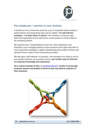 24	
   jpabusiness.com.au	
  	
  	
  	
  	
  	
  	
  	
  	
  	
  	
  	
  	
  	
  	
  	
  	
  	
  	
  	
  	
  	
  	
  	
  	
  	
  	
  	
  	
  	
  	
  	
  	
  	
  	
  	
  	
  	
  	
  	
  	
  	
  	
  	
  	
  	
  	
  	
  	
  	
  	
  	
  	
  	
  	
  	
  	
  	
  	
  	
  	
  	
  	
  	
  	
  	
  	
  	
  	
  	
  	
  	
  	
  	
  	
  +61	
  2	
  6360	
  0360	
  
Key employees – partners in your business
I recently ran into a friend who works for a top 10 Australian listed company. I
asked what he was doing these days and he replied: “I’m still with the
company – I’ve been there 41 years!” He’s worked in numerous roles
within the organisation but he told me his current position is Chief of Staff to
the managing director.
My response was: “Congratulations to you but, more importantly, how
fortunate is your managing director to have someone at his right hand with so
much corporate knowledge, in-depth understanding and context of history and
operation that 41 years in the one business provides.”
We talk about ‘staff retention’ in business - the example of my friend is one of
very positive retention; as a business owner, you couldn’t pay for that sort
of corporate knowledge and experience.
He’s a great example of why, as business advisors, we like to encourage
business owners and leaders to think of their key staff as ‘partners in
their business’.
 