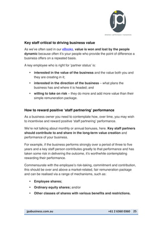 jpabusiness.com.au	
  	
  	
  	
  	
  	
  	
  	
  	
  	
  	
  	
  	
  	
  	
  	
  	
  	
  	
  	
  	
  	
  	
  	
  	
  	
  	
  	
  	
  	
  	
  	
  	
  	
  	
  	
  	
  	
  	
  	
  	
  	
  	
  	
  	
  	
  	
  	
  	
  	
  	
  	
  	
  	
  	
  	
  	
  	
  	
  	
  	
  	
  	
  	
  	
  	
  	
  	
  	
  	
  	
  	
  	
  	
  	
  +61	
  2	
  6360	
  0360	
   25	
  
Key staff critical to driving business value
As we’ve often said in our eBooks, value is won and lost by the people
dynamic because often it’s your people who provide the point of difference a
business offers on a repeated basis.
A key employee who is right for ‘partner status’ is:
• interested in the value of the business and the value both you and
they are creating in it;
• interested in the direction of the business – what plans the
business has and where it is headed; and
• willing to take on risk – they do more and add more value than their
simple remuneration package.
How to reward positive ‘staff partnering’ performance
As a business owner you need to contemplate how, over time, you may wish
to incentivise and reward positive ‘staff partnering’ performance.
We’re not talking about monthly or annual bonuses, here. Key staff partners
should contribute to and share in the long-term value creation and
performance of your business.
For example, if the business performs strongly over a period of three to five
years and a key staff person contributes greatly to that performance and has
taken some risk in delivering the outcome, it’s worthwhile contemplating
rewarding their performance.
Commensurate with the employee’s risk-taking, commitment and contribution,
this should be over and above a market-related, fair remuneration package
and can be realised via a range of mechanisms, such as:
• Employee shares;
• Ordinary equity shares; and/or
• Other classes of shares with various benefits and restrictions.
 