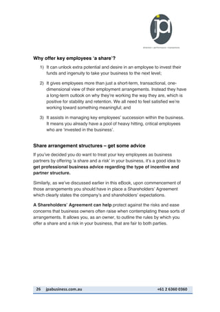 26	
   jpabusiness.com.au	
  	
  	
  	
  	
  	
  	
  	
  	
  	
  	
  	
  	
  	
  	
  	
  	
  	
  	
  	
  	
  	
  	
  	
  	
  	
  	
  	
  	
  	
  	
  	
  	
  	
  	
  	
  	
  	
  	
  	
  	
  	
  	
  	
  	
  	
  	
  	
  	
  	
  	
  	
  	
  	
  	
  	
  	
  	
  	
  	
  	
  	
  	
  	
  	
  	
  	
  	
  	
  	
  	
  	
  	
  	
  	
  +61	
  2	
  6360	
  0360	
  
Why offer key employees ‘a share’?
1) It can unlock extra potential and desire in an employee to invest their
funds and ingenuity to take your business to the next level;
2) It gives employees more than just a short-term, transactional, one-
dimensional view of their employment arrangements. Instead they have
a long-term outlook on why they’re working the way they are, which is
positive for stability and retention. We all need to feel satisfied we’re
working toward something meaningful; and
3) It assists in managing key employees’ succession within the business.
It means you already have a pool of heavy hitting, critical employees
who are ‘invested in the business’.
Share arrangement structures – get some advice
If you’ve decided you do want to treat your key employees as business
partners by offering ‘a share and a risk’ in your business, it’s a good idea to
get professional business advice regarding the type of incentive and
partner structure.
Similarly, as we’ve discussed earlier in this eBook, upon commencement of
those arrangements you should have in place a Shareholders’ Agreement
which clearly states the company’s and shareholders’ expectations.
A Shareholders’ Agreement can help protect against the risks and ease
concerns that business owners often raise when contemplating these sorts of
arrangements. It allows you, as an owner, to outline the rules by which you
offer a share and a risk in your business, that are fair to both parties.
 