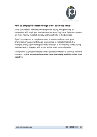 jpabusiness.com.au	
  	
  	
  	
  	
  	
  	
  	
  	
  	
  	
  	
  	
  	
  	
  	
  	
  	
  	
  	
  	
  	
  	
  	
  	
  	
  	
  	
  	
  	
  	
  	
  	
  	
  	
  	
  	
  	
  	
  	
  	
  	
  	
  	
  	
  	
  	
  	
  	
  	
  	
  	
  	
  	
  	
  	
  	
  	
  	
  	
  	
  	
  	
  	
  	
  	
  	
  	
  	
  	
  	
  	
  	
  	
  	
  +61	
  2	
  6360	
  0360	
   27	
  
How do employee shareholdings affect business value?
Many purchasers, including those in private equity, look positively on
companies with employee shareholders because they know those employees
are more heavily invested, literally and figuratively, in the business.
If you’re concerned an employee could frustrate a sale process, your
Shareholders’ Agreement should be designed to mitigate that risk. For
example, many agreements provide for the right of the majority and founding
shareholders to progress with a sale and/or other material events.
Most people buying businesses need a pool of good staff to continue on in the
business, so the impact on business value is usually positive rather than
negative.
 