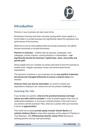 jpabusiness.com.au	
  	
  	
  	
  	
  	
  	
  	
  	
  	
  	
  	
  	
  	
  	
  	
  	
  	
  	
  	
  	
  	
  	
  	
  	
  	
  	
  	
  	
  	
  	
  	
  	
  	
  	
  	
  	
  	
  	
  	
  	
  	
  	
  	
  	
  	
  	
  	
  	
  	
  	
  	
  	
  	
  	
  	
  	
  	
  	
  	
  	
  	
  	
  	
  	
  	
  	
  	
  	
  	
  	
  	
  	
  	
  	
  +61	
  2	
  6360	
  0360	
   3	
  
Introduction
Partners in your business can take many forms.
Businesses involving more than one party owning either share capital or a
formal stake in a private business can significantly impact the operations and
performance of the business.
While this is true for both publicly listed and private companies, this eBook
focuses exclusively on private businesses.
Partners in business – whether they be spouses, employees, work
colleagues, private investors, working directors or shareholders – can
significantly benefit the business’ capital base, value, risk profile and
growth path.
Senior people who are ‘invested’ as owners also tend to drive the business to
another level, mitigate succession issues and cement performance
expectations.
The dynamics of partners in your business can be very positive if planned,
structured and managed effectively to ensure a shared vision and
direction.
However there can also be downsides, as control is shared and
expectations relating to risk, reward and exit can present challenges.
Assessing the risks
If you do take on a partner, what are the practical business and legal
issues you both need to consider in order to protect against risks such as
relationship breakdown, or to ensure a smooth process in the event one of
you wants to exit the business? Also, what can a partner offer your business
in terms of opportunities?
This month we’ve asked private equity investor Gareth Banks and
solicitor Anthony Short to share their expertise on the subject of ‘Partners in
Your Business’, with JPAbusiness director James Price focusing on
banking partners and key staff partnerships.
 