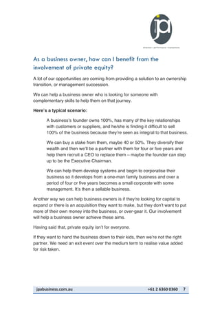 jpabusiness.com.au	
  	
  	
  	
  	
  	
  	
  	
  	
  	
  	
  	
  	
  	
  	
  	
  	
  	
  	
  	
  	
  	
  	
  	
  	
  	
  	
  	
  	
  	
  	
  	
  	
  	
  	
  	
  	
  	
  	
  	
  	
  	
  	
  	
  	
  	
  	
  	
  	
  	
  	
  	
  	
  	
  	
  	
  	
  	
  	
  	
  	
  	
  	
  	
  	
  	
  	
  	
  	
  	
  	
  	
  	
  	
  	
  +61	
  2	
  6360	
  0360	
   7	
  
As a business owner, how can I benefit from the
involvement of private equity?
A lot of our opportunities are coming from providing a solution to an ownership
transition, or management succession.
We can help a business owner who is looking for someone with
complementary skills to help them on that journey.
Here’s a typical scenario:
A business’s founder owns 100%, has many of the key relationships
with customers or suppliers, and he/she is finding it difficult to sell
100% of the business because they’re seen as integral to that business.
We can buy a stake from them, maybe 40 or 50%. They diversify their
wealth and then we’ll be a partner with them for four or five years and
help them recruit a CEO to replace them – maybe the founder can step
up to be the Executive Chairman.
We can help them develop systems and begin to corporatise their
business so it develops from a one-man family business and over a
period of four or five years becomes a small corporate with some
management. It’s then a sellable business.
Another way we can help business owners is if they’re looking for capital to
expand or there is an acquisition they want to make, but they don’t want to put
more of their own money into the business, or over-gear it. Our involvement
will help a business owner achieve these aims.
Having said that, private equity isn’t for everyone.
If they want to hand the business down to their kids, then we’re not the right
partner. We need an exit event over the medium term to realise value added
for risk taken.
 