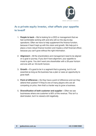 8	
   jpabusiness.com.au	
  	
  	
  	
  	
  	
  	
  	
  	
  	
  	
  	
  	
  	
  	
  	
  	
  	
  	
  	
  	
  	
  	
  	
  	
  	
  	
  	
  	
  	
  	
  	
  	
  	
  	
  	
  	
  	
  	
  	
  	
  	
  	
  	
  	
  	
  	
  	
  	
  	
  	
  	
  	
  	
  	
  	
  	
  	
  	
  	
  	
  	
  	
  	
  	
  	
  	
  	
  	
  	
  	
  	
  	
  	
  	
  +61	
  2	
  6360	
  0360	
  
As a private equity investor, what affects your appetite
to invest?
1. People to back – We’re looking for a CEO or management that we
feel comfortable working with and who will run the day-to-day
operations. Often we have to help supplement the finance function,
because it hasn’t kept up with the vision and growth. We help put in
place a more robust finance function and maybe a chief financial officer,
because you can’t grow without the right information.
2. Alignment – All the shareholders and management need to be aligned
on a goal or journey. If you don’t have alignment, your appetite to
invest is gone. You don’t want one shareholder with a 20-year horizon
and one with an 18-month horizon.
3. Growth – It’s good to be in a segment that is growing, but it’s not
essential as long as the business has a plan or sees an opportunity to
grow itself.
4. Point of difference – Do they have a point of difference and can they
defend their position? If they’re one of many players who are all
competing on price, then that’s a harder way to grow a business.
5. Diversification of both customer and supplier – Often we see
businesses where one customer is 60% of the revenue. This isn’t a
deal breaker, but it is viewed a bit negatively.
 