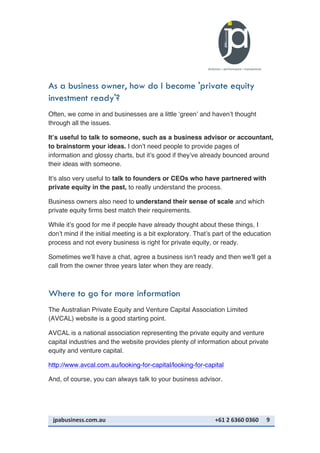jpabusiness.com.au	
  	
  	
  	
  	
  	
  	
  	
  	
  	
  	
  	
  	
  	
  	
  	
  	
  	
  	
  	
  	
  	
  	
  	
  	
  	
  	
  	
  	
  	
  	
  	
  	
  	
  	
  	
  	
  	
  	
  	
  	
  	
  	
  	
  	
  	
  	
  	
  	
  	
  	
  	
  	
  	
  	
  	
  	
  	
  	
  	
  	
  	
  	
  	
  	
  	
  	
  	
  	
  	
  	
  	
  	
  	
  	
  +61	
  2	
  6360	
  0360	
   9	
  
As a business owner, how do I become 'private equity
investment ready'?
Often, we come in and businesses are a little ‘green’ and haven’t thought
through all the issues.
It’s useful to talk to someone, such as a business advisor or accountant,
to brainstorm your ideas. I don’t need people to provide pages of
information and glossy charts, but it’s good if they’ve already bounced around
their ideas with someone.
It’s also very useful to talk to founders or CEOs who have partnered with
private equity in the past, to really understand the process.
Business owners also need to understand their sense of scale and which
private equity firms best match their requirements.
While it’s good for me if people have already thought about these things, I
don’t mind if the initial meeting is a bit exploratory. That’s part of the education
process and not every business is right for private equity, or ready.
Sometimes we’ll have a chat, agree a business isn’t ready and then we’ll get a
call from the owner three years later when they are ready.
Where to go for more information
The Australian Private Equity and Venture Capital Association Limited
(AVCAL) website is a good starting point.
AVCAL is a national association representing the private equity and venture
capital industries and the website provides plenty of information about private
equity and venture capital.
http://www.avcal.com.au/looking-for-capital/looking-for-capital
And, of course, you can always talk to your business advisor.
 