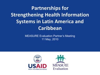 Partnerships for Strengthening Health Information Systems in Latin America and Caribbean MEASURE Evaluation Partner’s Meeting 11 May, 2010 
