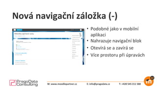 Nová navigační záložka (-)
• Podobné jako v mobilní
aplikaci
• Nahrazuje navigační blok
• Otevírá se a zavírá se
• Více prostoru při úpravách
E: info@pragodata.cz T: +420 545 211 580W: www.moodlepartner.cz
 