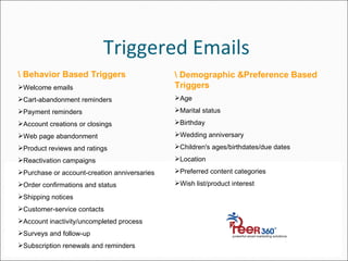 Triggered Emails \ Behavior Based Triggers Welcome emails  Cart-abandonment reminders Payment reminders Account creations or closings Web page abandonment Product reviews and ratings Reactivation campaigns Purchase or account-creation anniversaries Order confirmations and status Shipping notices Customer-service contacts Account inactivity/uncompleted process Surveys and follow-up Subscription renewals and reminders \ Demographic &Preference Based Triggers Age Marital status Birthday Wedding anniversary Children's ages/birthdates/due dates   Location Preferred content categories Wish list/product interest 