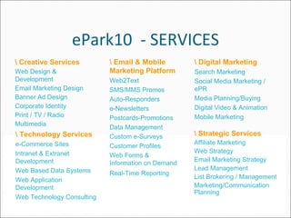ePark10  - SERVICES \ Creative Services Web Design & Development  Email Marketing Design Banner Ad Design  Corporate Identity  Print / TV / Radio Multimedia  \ Technology Services e-Commerce Sites  Intranet & Extranet Development  Web Based Data Systems Web Application Development Web Technology Consulting \ Email & Mobile Marketing Platform Web2Text SMS/MMS Promos Auto-Responders e-Newsletters  Postcards-Promotions  Data Management  Custom e-Surveys  Customer Profiles  Web Forms & Information on Demand  Real-Time Reporting   \ Digital Marketing Search Marketing Social Media Marketing / ePR Media Planning/Buying  Digital Video & Animation Mobile Marketing \ Strategic Services Affiliate Marketing  Web Strategy  Email Marketing Strategy Lead Management  List Brokering / Management  Marketing/Communication Planning 