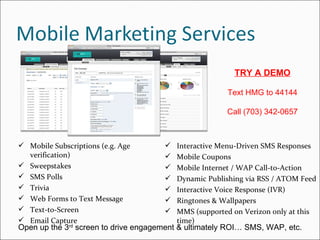 Open up the 3 rd  screen to drive engagement & ultimately ROI… SMS, WAP, etc. TRY A DEMO Text HMG to 44144 Call (703) 342-0657 Mobile Subscriptions (e.g. Age verification) Sweepstakes SMS Polls Trivia Web Forms to Text Message Text-to-Screen Email Capture Interactive Menu-Driven SMS Responses Mobile Coupons Mobile Internet / WAP Call-to-Action  Dynamic Publishing via RSS / ATOM Feed Interactive Voice Response (IVR) Ringtones & Wallpapers MMS (supported on Verizon only at this time) 