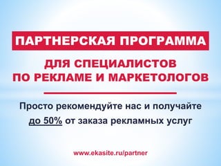 www.ekasite.ru/partner
ДЛЯ СПЕЦИАЛИСТОВ
ПО РЕКЛАМЕ И МАРКЕТОЛОГОВ
Просто рекомендуйте нас и получайте
до 50% от заказа рекламных услуг
ПАРТНЕРСКАЯ ПРОГРАММА
 