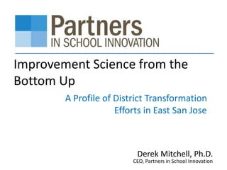Improvement Science from the
Bottom Up
A Profile of District Transformation
Efforts in East San Jose
Derek Mitchell, Ph.D.
CEO, Partners in School Innovation
 