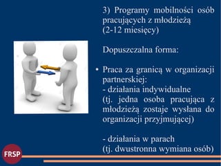 3) Programy mobilności osób
pracujących z młodzieżą
(2-12 miesięcy)
Dopuszczalna forma:
● Praca za granicą w organizacji
partnerskiej:
- działania indywidualne
(tj. jedna osoba pracująca z
młodzieżą zostaje wysłana do
organizacji przyjmującej)
- działania w parach
(tj. dwustronna wymiana osób)
●
 
