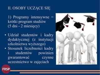 II. OSOBY UCZĄCE SIĘ
1) Programy intensywne =
krótki program studiów
(5 dni - 2 miesięcy)
● Udział studentów i kadry
dydaktycznej (z instytucji
szkolnictwa wyższego)
● Stosunek liczebności kadry
i studentów powinien
gwarantować czynne
uczestnictwo w zajęciach
●
 