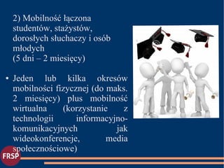 2) Mobilność łączona
studentów, stażystów,
dorosłych słuchaczy i osób
młodych
(5 dni – 2 miesięcy)
● Jeden lub kilka okresów
mobilności fizycznej (do maks.
2 miesięcy) plus mobilność
wirtualna (korzystanie z
technologii informacyjno-
komunikacyjnych jak
wideokonferencje, media
społecznościowe)
●
 