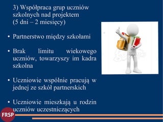 3) Współpraca grup uczniów
szkolnych nad projektem
(5 dni – 2 miesięcy)
● Partnerstwo między szkołami
● Brak limitu wiekowego
uczniów, towarzyszy im kadra
szkolna
● Uczniowie wspólnie pracują w
jednej ze szkół partnerskich
● Uczniowie mieszkają u rodzin
uczniów uczestniczących
●
 