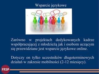 ●
Wsparcie językowe
Zarówno w projektach dedykowanych kadrze
współpracującej z młodzieżą jak i osobom uczącym
się przewidziane jest wsparcie językowe online.
Dotyczy on tylko uczestników długoterminowych
działań w zakresie mobilności (2-12 miesięcy).
 