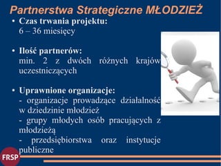 Partnerstwa Strategiczne MŁODZIEŻ
● Czas trwania projektu:
6 – 36 miesięcy
● Ilość partnerów:
min. 2 z dwóch różnych krajów
uczestniczących
● Uprawnione organizacje:
- organizacje prowadzące działalność
w dziedzinie młodzież
- grupy młodych osób pracujących z
młodzieżą
- przedsiębiorstwa oraz instytucje
publiczne
 