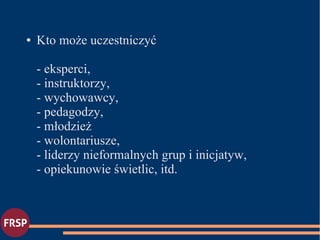 ● Kto może uczestniczyć
- eksperci,
- instruktorzy,
- wychowawcy,
- pedagodzy,
- młodzież
- wolontariusze,
- liderzy nieformalnych grup i inicjatyw,
- opiekunowie świetlic, itd.
 