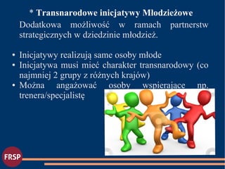 ●
* Transnarodowe inicjatywy Młodzieżowe
Dodatkowa możliwość w ramach partnerstw
strategicznych w dziedzinie młodzież.
● Inicjatywy realizują same osoby młode
● Inicjatywa musi mieć charakter transnarodowy (co
najmniej 2 grupy z różnych krajów)
● Można angażować osoby wspierające np.
trenera/specjalistę
 
