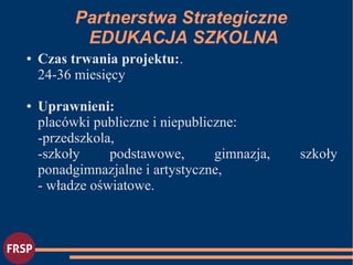 ● Czas trwania projektu:.
24-36 miesięcy
● Uprawnieni:
placówki publiczne i niepubliczne:
-przedszkola,
-szkoły podstawowe, gimnazja, szkoły
ponadgimnazjalne i artystyczne,
- władze oświatowe.
Partnerstwa Strategiczne
EDUKACJA SZKOLNA
 
