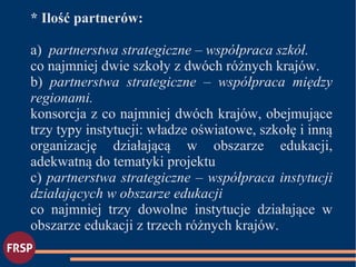 * Ilość partnerów:
a) partnerstwa strategiczne – współpraca szkół.
co najmniej dwie szkoły z dwóch różnych krajów.
b) partnerstwa strategiczne – współpraca między
regionami.
konsorcja z co najmniej dwóch krajów, obejmujące
trzy typy instytucji: władze oświatowe, szkołę i inną
organizację działającą w obszarze edukacji,
adekwatną do tematyki projektu
c) partnerstwa strategiczne – współpraca instytucji
działających w obszarze edukacji
co najmniej trzy dowolne instytucje działające w
obszarze edukacji z trzech różnych krajów.
 