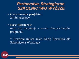 ● Czas trwania projektu:.
24-36 miesięcy
● Ilość Partnerów
min. trzy instytucje z trzech różnych krajów
programu.
* Uczelnie muszą mieć Kartę Erasmusa dla
Szkolnictwa Wyższego
Partnerstwa Strategiczne
SZKOLNICTWO WYŻSZE
 