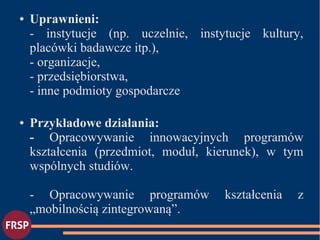 ● Uprawnieni:
- instytucje (np. uczelnie, instytucje kultury,
placówki badawcze itp.),
- organizacje,
- przedsiębiorstwa,
- inne podmioty gospodarcze
● Przykładowe działania:
- Opracowywanie innowacyjnych programów
kształcenia (przedmiot, moduł, kierunek), w tym
wspólnych studiów.
- Opracowywanie programów kształcenia z
„mobilnością zintegrowaną”.
 