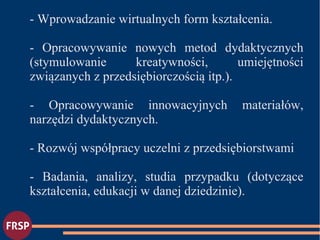 - Wprowadzanie wirtualnych form kształcenia.
- Opracowywanie nowych metod dydaktycznych
(stymulowanie kreatywności, umiejętności
związanych z przedsiębiorczością itp.).
- Opracowywanie innowacyjnych materiałów,
narzędzi dydaktycznych.
- Rozwój współpracy uczelni z przedsiębiorstwami
- Badania, analizy, studia przypadku (dotyczące
kształcenia, edukacji w danej dziedzinie).
 