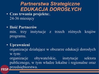 ● Czas trwania projektu:.
24-36 miesięcy
● Ilość Partnerów
min. trzy instytucje z trzech różnych krajów
programu.
● Uprawnieni
organizacje działające w obszarze edukacji dorosłych
w tym:
organizacje obywatelskie, instytucje sektora
publicznego, w tym władze lokalne i regionalne oraz
przedsiębiorstwa.
Partnerstwa Strategiczne
EDUKACJA DOROSŁYCH
 