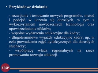 ● Przykładowe działania
- rozwijanie i testowanie nowych programów, metod
i podejść w uczeniu się dorosłych, w tym z
wykorzystaniem nowoczesnych technologii oraz
upowszechnianie efektów;
- wspólne wydarzenia edukacyjne dla kadry;
- długoterminowe wyjazdy edukacyjne kadry, np. w
celu prowadzenia zajęć dydaktycznych dla dorosłych
słuchaczy;
- współpracę władz regionalnych na rzecz
promowania rozwoju edukacji.
 