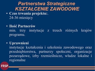● Czas trwania projektu:.
24-36 miesięcy
● Ilość Partnerów
min. trzy instytucje z trzech różnych krajów
programu.
● Uprawnieni
instytucje kształcenia i szkolenia zawodowego oraz
przedsiębiorstwa, partnerzy społeczni, organizacje
pozarządowe, izby rzemieślnicze, władze lokalne i
regionalne
Partnerstwa Strategiczne
KSZTAŁCENIE ZAWODOWE
 