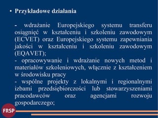 ● Przykładowe działania
- wdrażanie Europejskiego systemu transferu
osiągnięć w kształceniu i szkoleniu zawodowym
(ECVET) oraz Europejskiego systemu zapewniania
jakości w kształceniu i szkoleniu zawodowym
(EQAVET);
- opracowywanie i wdrażanie nowych metod i
materiałów szkoleniowych, włącznie z kształceniem
w środowisku pracy
- wspólne projekty z lokalnymi i regionalnymi
izbami przedsiębiorczości lub stowarzyszeniami
pracodawców oraz agencjami rozwoju
gospodarczego;
 