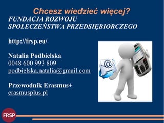 FUNDACJA ROZWOJU
SPOŁECZEŃSTWA PRZEDSIĘBIORCZEGO
http://frsp.eu/
Natalia Podbielska
0048 600 993 809
podbielska.natalia@gmail.com
Przewodnik Erasmus+
erasmusplus.pl
Chcesz wiedzieć więcej?
 
