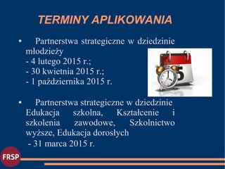 TERMINY APLIKOWANIA
● Partnerstwa strategiczne w dziedzinie
młodzieży
- 4 lutego 2015 r.;
- 30 kwietnia 2015 r.;
- 1 października 2015 r.
● Partnerstwa strategiczne w dziedzinie
Edukacja szkolna, Kształcenie i
szkolenia zawodowe, Szkolnictwo
wyższe, Edukacja dorosłych
- 31 marca 2015 r.
 