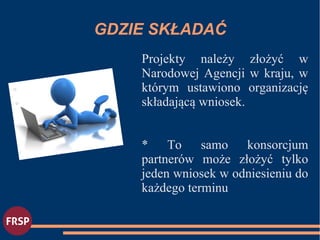 GDZIE SKŁADAĆ
Projekty należy złożyć w
Narodowej Agencji w kraju, w
którym ustawiono organizację
składającą wniosek.
* To samo konsorcjum
partnerów może złożyć tylko
jeden wniosek w odniesieniu do
każdego terminu
●
●
 