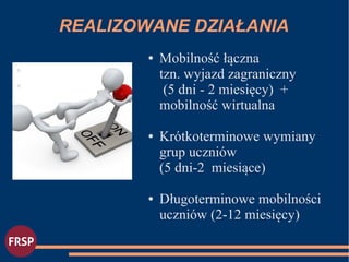 REALIZOWANE DZIAŁANIA
●
●
● Mobilność łączna
tzn. wyjazd zagraniczny
(5 dni - 2 miesięcy) +
mobilność wirtualna
● Krótkoterminowe wymiany
grup uczniów
(5 dni-2 miesiące)
● Długoterminowe mobilności
uczniów (2-12 miesięcy)
 