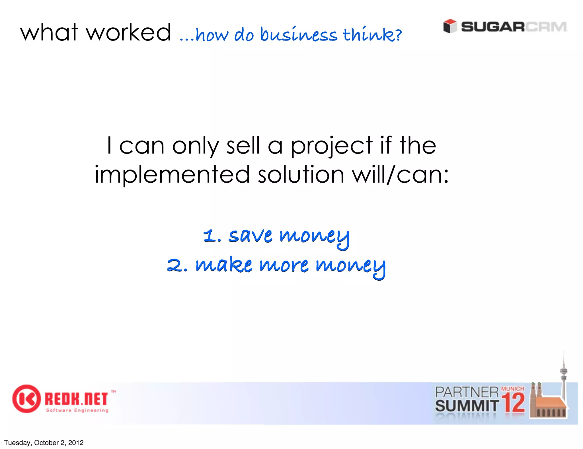 what worked ...how do business think?



                            I can only sell a project if the
                           implemented solution will/can:

                                    1. save money
                                 2. make more money




Tuesday, October 2, 2012
 