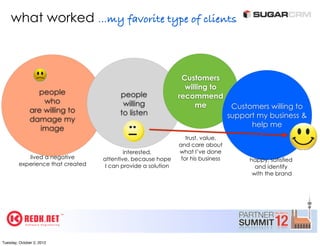 what worked ...my favorite type of clients



                                                                Customers
                                                                 willing to
                 people                  people                recommend
                   who                    willing                   me              Customers willing to
               are willing to            to listen                                 support my business &
               damage my
                                                                                         help me
                  image
                                                                  trust, value,
                                                               and care about
                                           interested,         what I’ve done
            lived a negative       attentive, because hope      for his business        happy, satisfied
         experience that created    I can provide a solution                              and identify
                                                                                         with the brand




Tuesday, October 2, 2012
 
